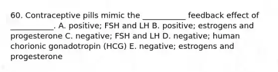 60. Contraceptive pills mimic the ___________ feedback effect of ___________. A. positive; FSH and LH B. positive; estrogens and progesterone C. negative; FSH and LH D. negative; human chorionic gonadotropin (HCG) E. negative; estrogens and progesterone