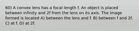 60) A convex lens has a focal length f. An object is placed between infinity and 2f from the lens on its axis. The image formed is located A) between the lens and f. B) between f and 2f. C) at f. D) at 2f.