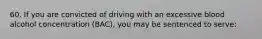 60. If you are convicted of driving with an excessive blood alcohol concentration (BAC), you may be sentenced to serve: