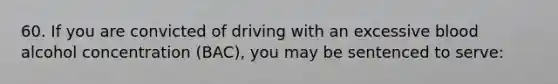 60. If you are convicted of driving with an excessive blood alcohol concentration (BAC), you may be sentenced to serve: