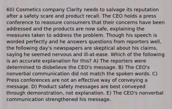 60) Cosmetics company Clarity needs to salvage its reputation after a safety scare and product recall. The CEO holds a press conference to reassure consumers that their concerns have been addressed and the products are now safe, explaining the measures taken to address the problem. Though his speech is worded perfectly and he answers questions from reporters well, the following day's newspapers are skeptical about his claims, saying he seemed nervous and ill-at-ease. Which of the following is an accurate explanation for this? A) The reporters were determined to disbelieve the CEO's message. B) The CEO's nonverbal communication did not match the spoken words. C) Press conferences are not an effective way of conveying a message. D) Product safety messages are best conveyed through demonstration, not explanation. E) The CEO's nonverbal communication strengthened his message.