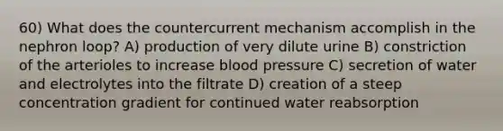 60) What does the countercurrent mechanism accomplish in the nephron loop? A) production of very dilute urine B) constriction of the arterioles to increase <a href='https://www.questionai.com/knowledge/kD0HacyPBr-blood-pressure' class='anchor-knowledge'>blood pressure</a> C) secretion of water and electrolytes into the filtrate D) creation of a steep concentration gradient for continued water reabsorption