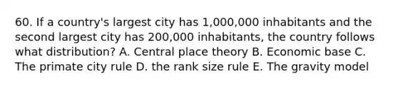 60. If a country's largest city has 1,000,000 inhabitants and the second largest city has 200,000 inhabitants, the country follows what distribution? A. Central place theory B. Economic base C. The primate city rule D. the rank size rule E. The gravity model