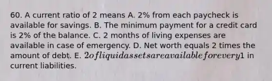 60. A current ratio of 2 means A. 2% from each paycheck is available for savings. B. The minimum payment for a credit card is 2% of the balance. C. 2 months of living expenses are available in case of emergency. D. Net worth equals 2 times the amount of debt. E. 2 of liquid assets are available for every1 in current liabilities.