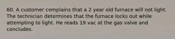 60. A customer complains that a 2 year old furnace will not light. The technician determines that the furnace locks out while attempting to light. He reads 19 vac at the gas valve and concludes.