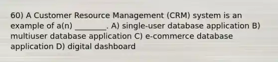 60) A Customer Resource Management (CRM) system is an example of a(n) ________. A) single-user database application B) multiuser database application C) e-commerce database application D) digital dashboard