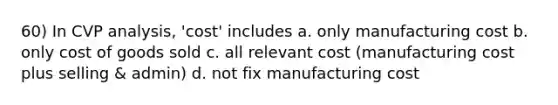 60) In CVP analysis, 'cost' includes a. only manufacturing cost b. only cost of goods sold c. all relevant cost (manufacturing cost plus selling & admin) d. not fix manufacturing cost