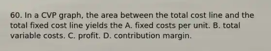 60. In a CVP graph, the area between the total cost line and the total fixed cost line yields the A. fixed costs per unit. B. total variable costs. C. profit. D. contribution margin.