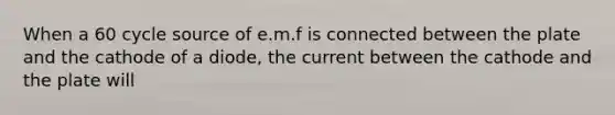 When a 60 cycle source of e.m.f is connected between the plate and the cathode of a diode, the current between the cathode and the plate will