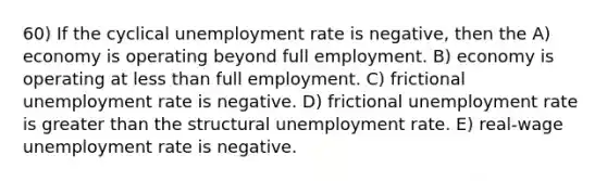 60) If the cyclical unemployment rate is negative, then the A) economy is operating beyond full employment. B) economy is operating at less than full employment. C) frictional unemployment rate is negative. D) frictional unemployment rate is greater than the structural unemployment rate. E) real-wage unemployment rate is negative.