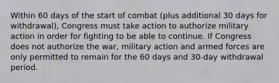 Within 60 days of the start of combat (plus additional 30 days for withdrawal), Congress must take action to authorize military action in order for fighting to be able to continue. If Congress does not authorize the war, military action and armed forces are only permitted to remain for the 60 days and 30-day withdrawal period.