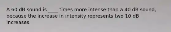 A 60 dB sound is ____ times more intense than a 40 dB sound, because the increase in intensity represents two 10 dB increases.