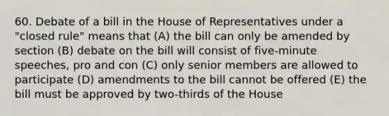 60. Debate of a bill in the House of Representatives under a "closed rule" means that (A) the bill can only be amended by section (B) debate on the bill will consist of five-minute speeches, pro and con (C) only senior members are allowed to participate (D) amendments to the bill cannot be offered (E) the bill must be approved by two-thirds of the House