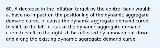 60. A decrease in the inflation target by the central bank would: a. have no impact on the positioning of the dynamic aggregate demand curve. b. cause the dynamic aggregate demand curve to shift to the left. c. cause the dynamic aggregate demand curve to shift to the right. d. be reflected by a movement down and along the existing dynamic aggregate demand curve