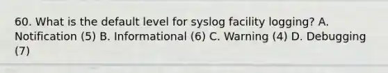 60. What is the default level for syslog facility logging? A. Notification (5) B. Informational (6) C. Warning (4) D. Debugging (7)