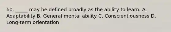 60. _____ may be defined broadly as the ability to learn. A. Adaptability B. General mental ability C. Conscientiousness D. Long-term orientation