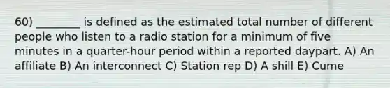 60) ________ is defined as the estimated total number of different people who listen to a radio station for a minimum of five minutes in a quarter-hour period within a reported daypart. A) An affiliate B) An interconnect C) Station rep D) A shill E) Cume