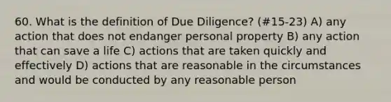 60. What is the definition of Due Diligence? (#15-23) A) any action that does not endanger personal property B) any action that can save a life C) actions that are taken quickly and effectively D) actions that are reasonable in the circumstances and would be conducted by any reasonable person