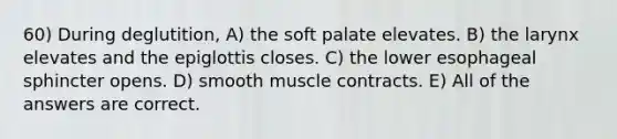 60) During deglutition, A) the soft palate elevates. B) the larynx elevates and the epiglottis closes. C) the lower esophageal sphincter opens. D) smooth muscle contracts. E) All of the answers are correct.