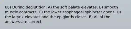 60) During deglutition, A) the soft palate elevates. B) smooth muscle contracts. C) the lower esophageal sphincter opens. D) the larynx elevates and the epiglottis closes. E) All of the answers are correct.