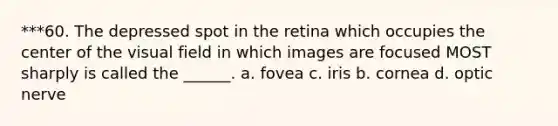 ***60. The depressed spot in the retina which occupies the center of the visual field in which images are focused MOST sharply is called the ______. a. fovea c. iris b. cornea d. optic nerve