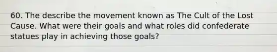 60. The describe the movement known as The Cult of the Lost Cause. What were their goals and what roles did confederate statues play in achieving those goals?