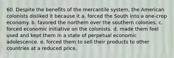 60. Despite the benefits of the mercantile system, the American colonists disliked it because it a. forced the South into a one-crop economy. b. favored the northern over the southern colonies. c. forced economic initiative on the colonists. d. made them feel used and kept them in a state of perpetual economic adolescence. e. forced them to sell their products to other countries at a reduced price.