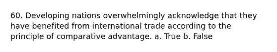 60. Developing nations overwhelmingly acknowledge that they have benefited from international trade according to the principle of comparative advantage. a. True b. False