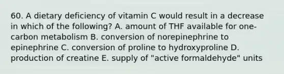 60. A dietary deficiency of vitamin C would result in a decrease in which of the following? A. amount of THF available for one-carbon metabolism B. conversion of norepinephrine to epinephrine C. conversion of proline to hydroxyproline D. production of creatine E. supply of "active formaldehyde" units