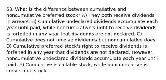 60. What is the difference between cumulative and noncumulative preferred stock? A) They both receive dividends in arrears. B) Cumulative undeclared dividends accumulate each year until paid, while noncumulative's right to receive dividends is forfeited in any year that dividends are not declared. C) Cumulative does not receive dividends but noncumulative does. D) Cumulative preferred stock's right to receive dividends is forfeited in any year that dividends are not declared. However, noncumulative undeclared dividends accumulate each year until paid. E) Cumulative is callable stock, while noncumulative is convertible stock