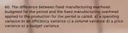 60. The difference between fixed manufacturing overhead budgeted for the period and the fixed manufacturing overhead applied to the production for the period is called: a) a spending variance b) an efficiency variance c) a volume variance d) a price variance e) a budget variance