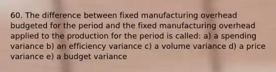 60. The difference between fixed manufacturing overhead budgeted for the period and the fixed manufacturing overhead applied to the production for the period is called: a) a spending variance b) an efficiency variance c) a volume variance d) a price variance e) a budget variance