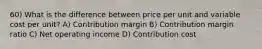 60) What is the difference between price per unit and variable cost per unit? A) Contribution margin B) Contribution margin ratio C) Net operating income D) Contribution cost