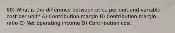 60) What is the difference between price per unit and variable cost per unit? A) Contribution margin B) Contribution margin ratio C) Net operating income D) Contribution cost