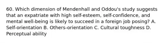 60. Which dimension of Mendenhall and Oddou's study suggests that an expatriate with high self-esteem, self-confidence, and mental well-being is likely to succeed in a foreign job posing? A. Self-orientation B. Others-orientation C. Cultural toughness D. Perceptual ability