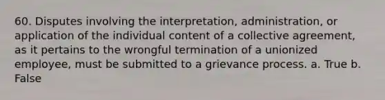 60. Disputes involving the interpretation, administration, or application of the individual content of a collective agreement, as it pertains to the wrongful termination of a unionized employee, must be submitted to a grievance process. a. True b. False