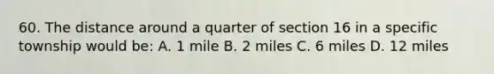 60. The distance around a quarter of section 16 in a specific township would be: A. 1 mile B. 2 miles C. 6 miles D. 12 miles