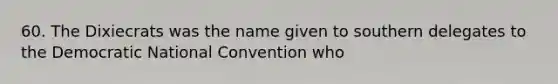 60. The Dixiecrats was the name given to southern delegates to the Democratic National Convention who