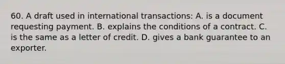 60. A draft used in international transactions: A. is a document requesting payment. B. explains the conditions of a contract. C. is the same as a letter of credit. D. gives a bank guarantee to an exporter.