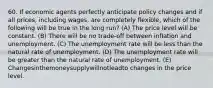 60. If economic agents perfectly anticipate policy changes and if all prices, including wages, are completely flexible, which of the following will be true in the long run? (A) The price level will be constant. (B) There will be no trade-off between inflation and unemployment. (C) The unemployment rate will be less than the natural rate of unemployment. (D) The unemployment rate will be greater than the natural rate of unemployment. (E) Changesinthemoneysupplywillnotleadto changes in the price level.