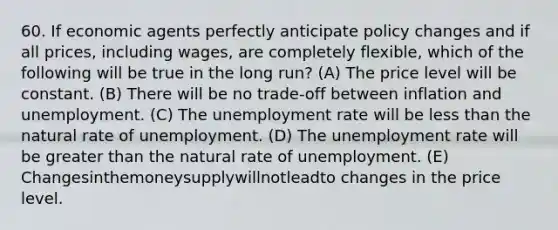 60. If economic agents perfectly anticipate policy changes and if all prices, including wages, are completely flexible, which of the following will be true in the long run? (A) The price level will be constant. (B) There will be no trade-off between inflation and unemployment. (C) The unemployment rate will be less than the natural rate of unemployment. (D) The unemployment rate will be greater than the natural rate of unemployment. (E) Changesinthemoneysupplywillnotleadto changes in the price level.