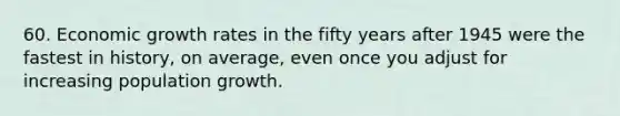 60. Economic growth rates in the fifty years after 1945 were the fastest in history, on average, even once you adjust for increasing population growth.