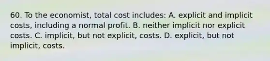 60. To the economist, total cost includes: A. explicit and implicit costs, including a normal profit. B. neither implicit nor explicit costs. C. implicit, but not explicit, costs. D. explicit, but not implicit, costs.