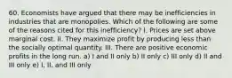 60. Economists have argued that there may be inefficiencies in industries that are monopolies. Which of the following are some of the reasons cited for this inefficiency? I. Prices are set above marginal cost. II. They maximize profit by producing less than the socially optimal quantity. III. There are positive economic profits in the long run. a) I and II only b) II only c) III only d) II and III only e) I, II, and III only