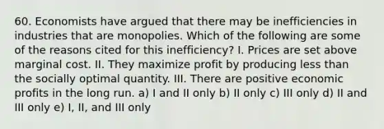 60. Economists have argued that there may be inefficiencies in industries that are monopolies. Which of the following are some of the reasons cited for this inefficiency? I. Prices are set above marginal cost. II. They maximize profit by producing less than the socially optimal quantity. III. There are positive economic profits in the long run. a) I and II only b) II only c) III only d) II and III only e) I, II, and III only