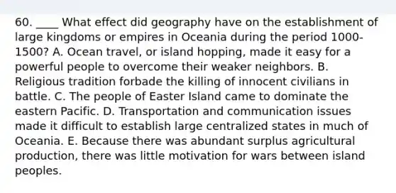 60. ____ What effect did geography have on the establishment of large kingdoms or empires in Oceania during the period 1000-1500? A. Ocean travel, or island hopping, made it easy for a powerful people to overcome their weaker neighbors. B. Religious tradition forbade the killing of innocent civilians in battle. C. The people of Easter Island came to dominate the eastern Pacific. D. Transportation and communication issues made it difficult to establish large centralized states in much of Oceania. E. Because there was abundant surplus agricultural production, there was little motivation for wars between island peoples.