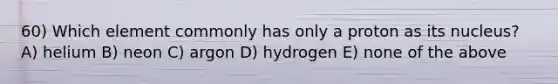 60) Which element commonly has only a proton as its nucleus? A) helium B) neon C) argon D) hydrogen E) none of the above