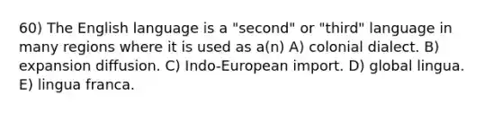 60) The English language is a "second" or "third" language in many regions where it is used as a(n) A) colonial dialect. B) expansion diffusion. C) Indo-European import. D) global lingua. E) lingua franca.