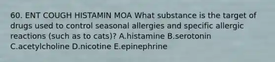 60. ENT COUGH HISTAMIN MOA What substance is the target of drugs used to control seasonal allergies and specific allergic reactions (such as to cats)? A.histamine B.serotonin C.acetylcholine D.nicotine E.epinephrine