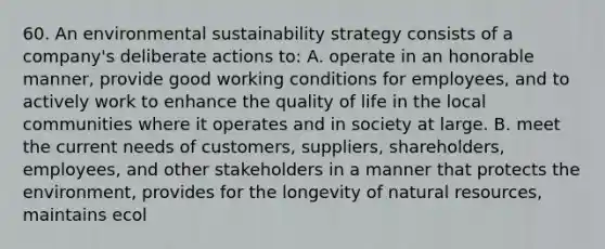 60. An environmental sustainability strategy consists of a company's deliberate actions to: A. operate in an honorable manner, provide good working conditions for employees, and to actively work to enhance the quality of life in the local communities where it operates and in society at large. B. meet the current needs of customers, suppliers, shareholders, employees, and other stakeholders in a manner that protects the environment, provides for the longevity of natural resources, maintains ecol